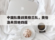 雷火电竞亚洲先驱-中国队鏖战英格兰队，奥恰洛夫惊艳四座的简单介绍