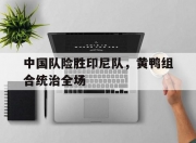 雷火电竞网站-中国队险胜印尼队，黄鸭组合统治全场